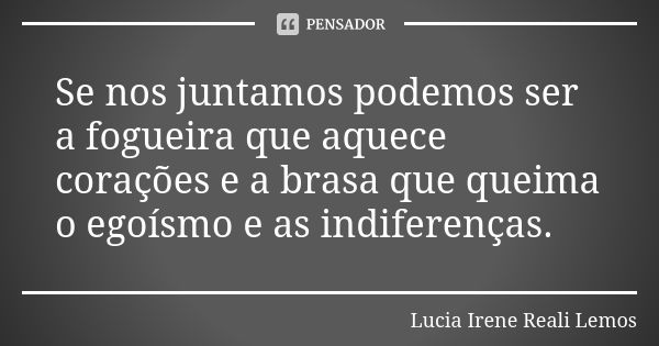 Se nos juntamos podemos ser a fogueira que aquece corações e a brasa que queima o egoísmo e as indiferenças.... Frase de LUCIA IRENE REALI LEMOS.