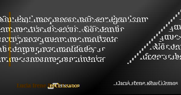 Sou leal, mas posso não ser legal com quem me tira do sério. Não tenho que sorrir para quem me maltrata. Não tenho tempo pra maldades, o fazer o bem me consome ... Frase de LUCIA IRENE REALI LEMOS.
