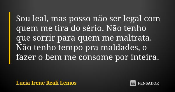 Sou leal, mas posso não ser legal com quem me tira do sério. Não tenho que sorrir para quem me maltrata. Não tenho tempo pra maldades, o fazer o bem me consome ... Frase de LUCIA IRENE REALI LEMOS.