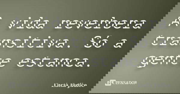 A vida reverbera transitiva. Só a gente estanca.... Frase de Lucia Judice.