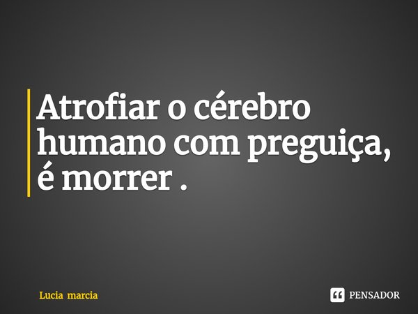 ⁠Atrofiar o cérebro humano com preguiça, é morrer .... Frase de Lucia marcia.