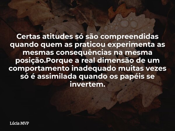 Certas atitudes só são compreendidas quando quem as praticou experimenta as mesmas consequências na mesma posição.Porque a real dimensão de um comportamento ina... Frase de Lúcia MVP.