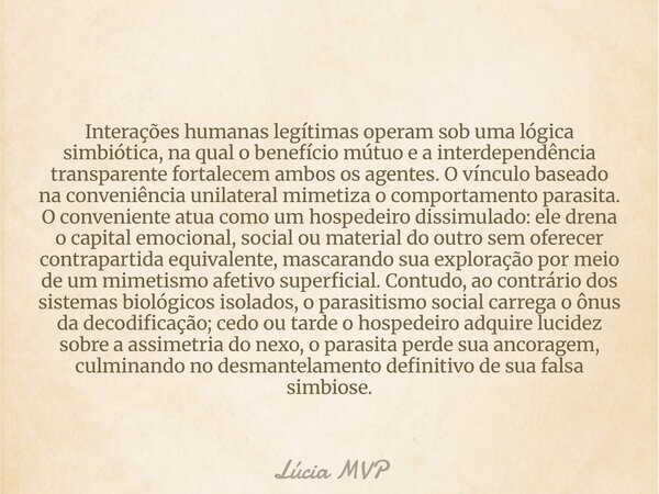 Interações humanas legítimas operam sob uma lógica simbiótica, na qual o benefício mútuo e a interdependência transparente fortalecem ambos os agentes. O víncul... Frase de Lúcia MVP.