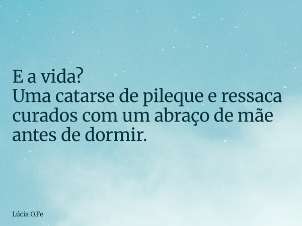 E a vida? Uma catarse de pileque e ressaca curados com um abraço de mãe antes de dormir.... Frase de Lúcia O.Fe.