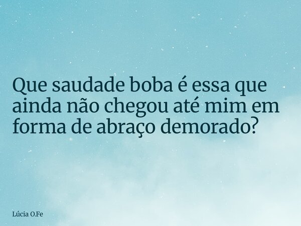 Que saudade boba é essa que ainda não chegou até mim em forma de abraço demorado?... Frase de Lúcia O.Fe.