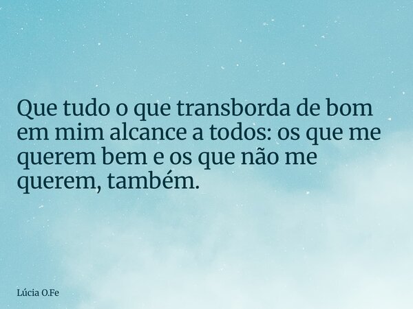 Que tudo o que transborda de bom em mim alcance a todos: os que me querem bem e os que não me querem, também.... Frase de Lúcia O.Fe.
