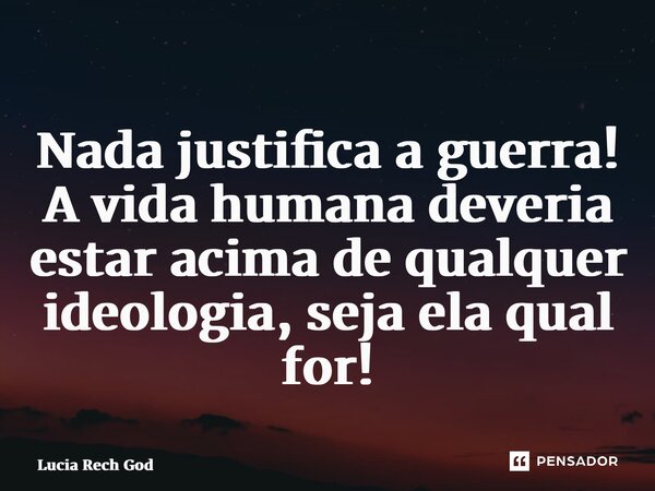 ⁠Nada justifica a guerra! A vida humana deveria estar acima de qualquer ideologia, seja ela qual for!... Frase de Lucia Rech Godinho.