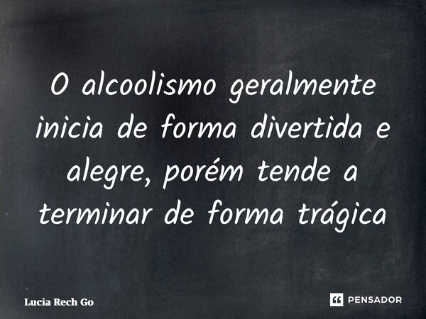 ⁠O alcoolismo geralmente inicia de forma divertida e alegre, porém tende a terminar de forma trágica... Frase de Lucia Rech Godinho.