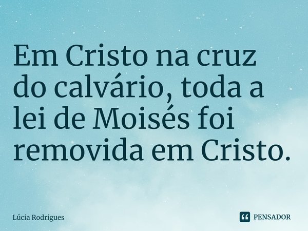⁠Em Cristo na cruz do calvário, toda a lei de Moisés foi removida em Cristo.... Frase de Lúcia Rodrigues.