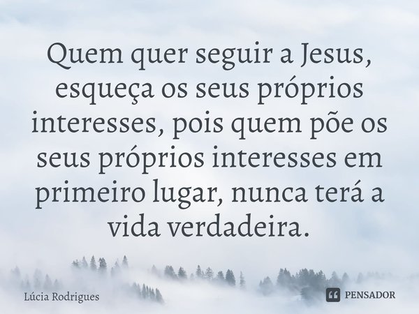 ⁠Quem quer seguir a Jesus, esqueça os seus próprios interesses, pois quem põe os seus próprios interesses em primeiro lugar, nunca terá a vida verdadeira.... Frase de Lúcia Rodrigues.