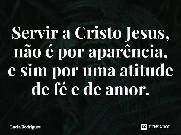 ⁠Servir a Cristo Jesus, não é por aparência, e sim por uma atitude de fé e de amor.... Frase de Lúcia Rodrigues.