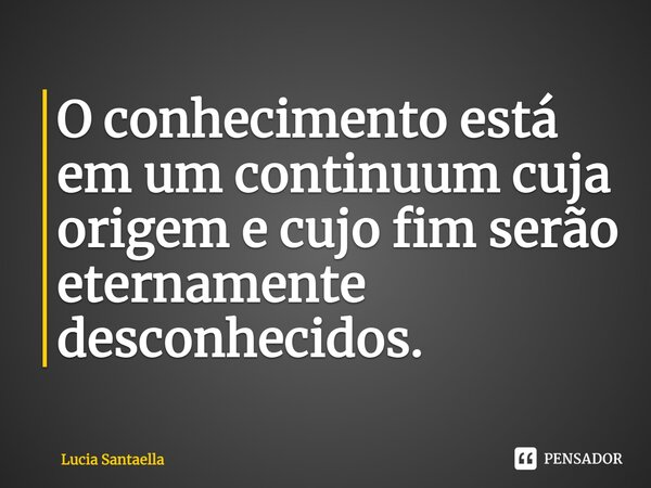 ⁠O conhecimento está em um continuum cuja origem e cujo fim serão eternamente desconhecidos.... Frase de Lucia Santaella.