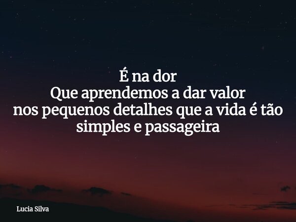 É na dor Que aprendemos a dar valor nos pequenos detalhes que a vida é tão simples e passageira... Frase de Lucia Silva.