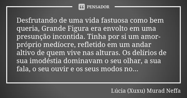 Desfrutando de uma vida fastuosa como bem queria, Grande Figura era envolto em uma presunção incontida. Tinha por si um amor-próprio medíocre, refletido em um a... Frase de Lúcia (Xuxu) Murad Neffa.