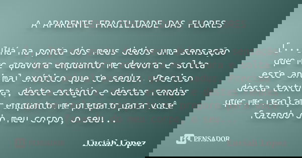 A APARENTE FRAGILIDADE DAS FLORES [...]Há na ponta dos meus dedos uma sensação que me apavora enquanto me devora e solta este animal exótico que te seduz. Preci... Frase de Luciah Lopez.