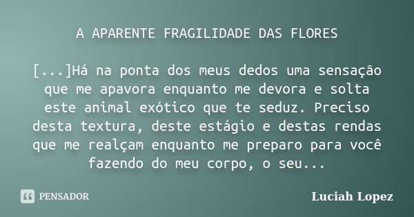 A APARENTE FRAGILIDADE DAS FLORES [...]Há na ponta dos meus dedos uma sensação que me apavora enquanto me devora e solta este animal exótico que te seduz. Preci... Frase de Luciah Lopez.