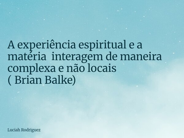 ⁠A experiência espiritual e a matéria interagem de maneira complexa e não locais ( Brian Balke)... Frase de Luciah Rodriguez.