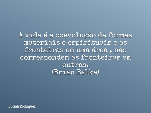 A vida é a coevolução de formas materiais e espirituais e as fronteiras em uma área , não correspondem às fronteiras em outras. (Brian Balke)... Frase de Luciah Rodriguez.
