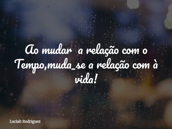 Ao mudar a relação com o Tempo,muda_se a relação com à vida!... Frase de Luciah Rodriguez.