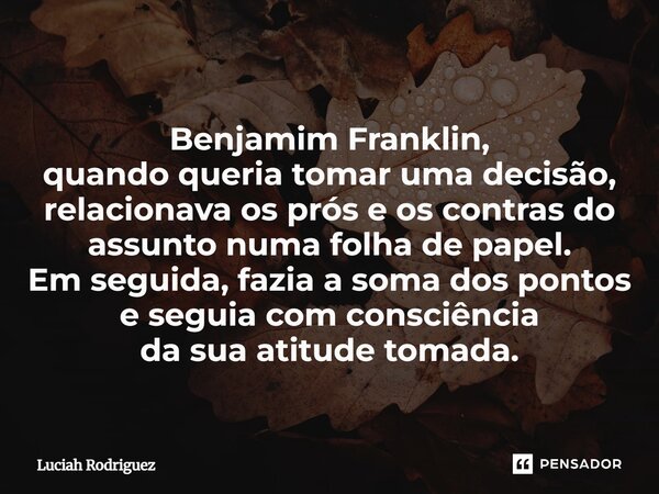 Benjamim Franklin, quando queria tomar uma decisão, relacionava os prós e os contras do assunto numa folha de papel. Em seguida, fazia a soma dos pontos e segui... Frase de Luciah Rodriguez.