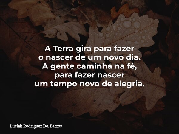 A Terra gira para fazer o nascer de um novo dia. A gente caminha na fé, para fazer nascer um tempo novo de alegria.... Frase de Luciah Rodriguez De. Barros.
