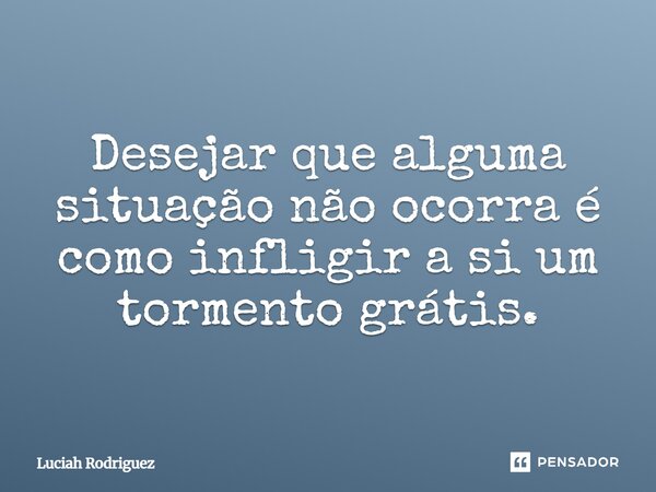 Desejar que alguma situação não ocorra é como infligir a si um tormento grátis.... Frase de Luciah Rodriguez.