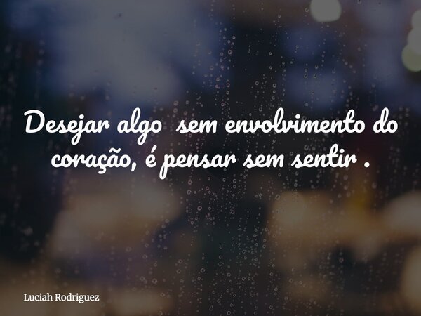 Desejar algo sem envolvimento do coração, é pensar sem sentir .... Frase de Luciah Rodriguez.