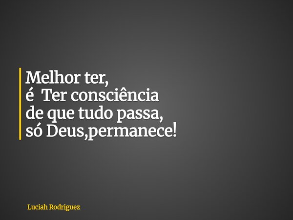 Melhor ter, é Ter consciência de que tudo passa, só Deus,permanece!... Frase de Luciah Rodriguez.