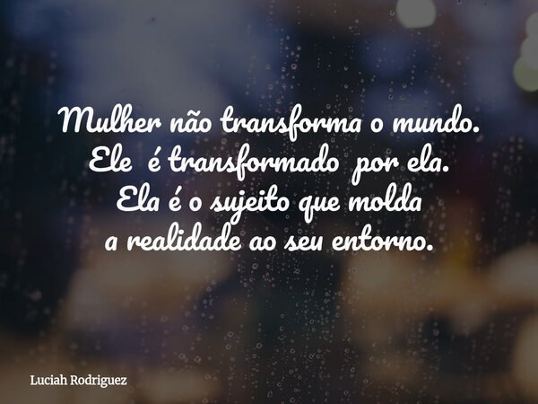 Mulher não transforma o mundo. Ele é transformado por ela. Ela é o sujeito que molda a realidade ao seu entorno.... Frase de Luciah Rodriguez.