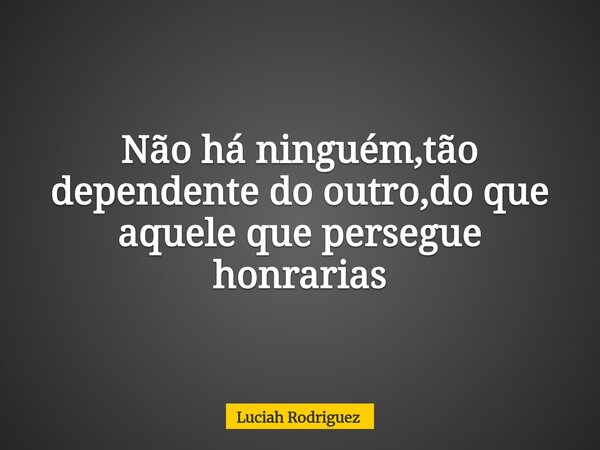 Não há ninguém,tão dependente do outro,do que aquele que persegue honrarias... Frase de Luciah Rodriguez.