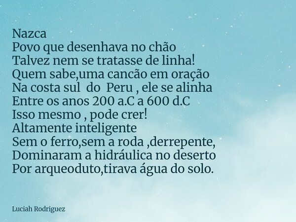 Nazca Povo que desenhava no chão Talvez nem se tratasse de linha! Quem sabe,uma cancão em oração Na costa sul do Peru , ele se alinha Entre os anos 200 a.C a 60... Frase de Luciah Rodriguez.