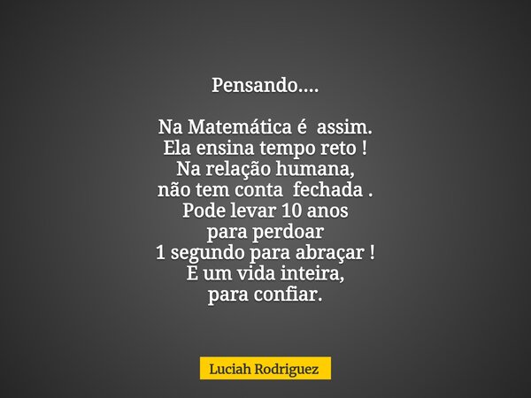 Pensando.... Na Matemática é assim. Ela ensina tempo reto ! Na relação humana, não tem conta fechada . Pode levar 10 anos para perdoar 1 segundo para abraçar ! ... Frase de Luciah Rodriguez.