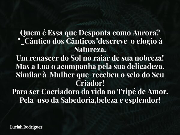 Quem é Essa que Desponta como Aurora? "_Cântico dos Cânticos"descreve o elogio à Natureza. Um renascer do Sol no raiar de sua nobreza! Mas a Lua o ac... Frase de Luciah Rodriguez.