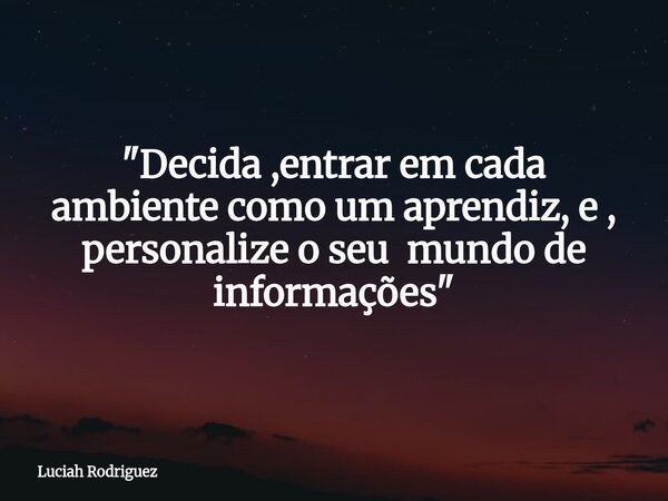 "Decida ,entrar em cada ambiente como um aprendiz, e , personalize o seu mundo de informações"... Frase de Luciah Rodriguez.