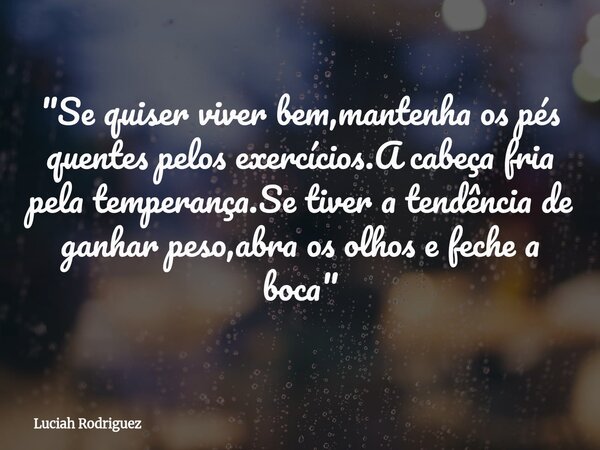 "Se quiser viver bem,mantenha os pés quentes pelos exercícios.A cabeça fria pela temperança.Se tiver a tendência de ganhar peso,abra os olhos e feche a boc... Frase de Luciah Rodriguez.