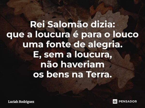 Rei Salomão,dizia : que a loucura é para o louco uma fonte de alegria. E,sem a loucura não haveriam os bens na Terra.... Frase de Luciah Rodriguez.