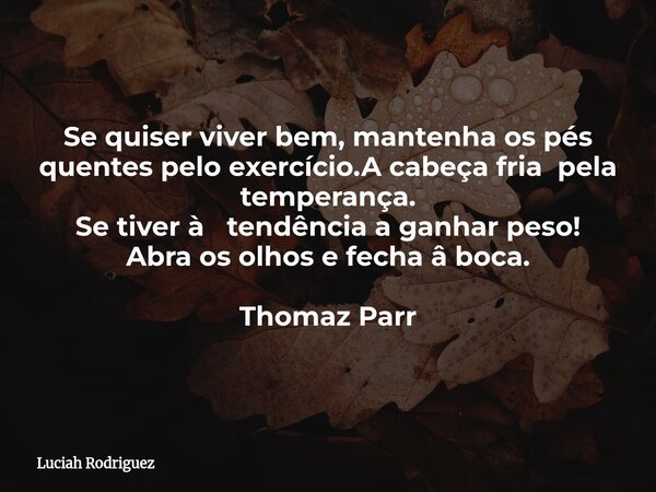 Se quiser viver bem, mantenha os pés quentes pelo exercício.A cabeça fria pela temperança. Se tiver à tendência a ganhar peso! Abra os olhos e fecha â boca. Tho... Frase de Luciah Rodriguez.
