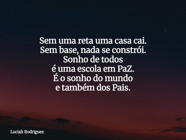 Sem uma reta uma casa cai. Sem base, nada se constrói. Sonho de todos é uma escola em PaZ. É o sonho do mundo e também dos Pais.... Frase de Luciah Rodriguez.