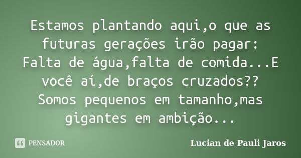 Estamos plantando aqui,o que as futuras gerações irão pagar: Falta de água,falta de comida...E você aí,de braços cruzados?? Somos pequenos em tamanho,mas gigant... Frase de Lucian de Pauli Jaros.