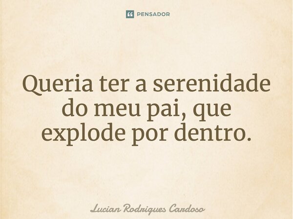 Queria ter a serenidade do meu pai, que explode por dentro.... Frase de Lucian Rodrigues Cardoso.