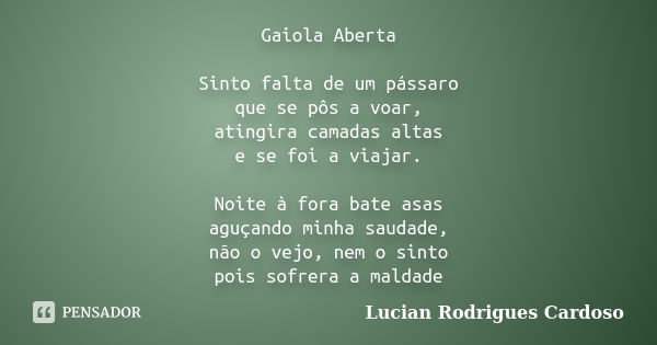 Gaiola Aberta Sinto falta de um pássaro que se pôs a voar, atingira camadas altas e se foi a viajar. Noite à fora bate asas aguçando minha saudade, não o vejo, ... Frase de Lucian Rodrigues Cardoso.