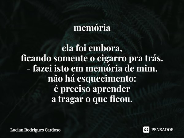 ⁠memória ela foi embora,
ficando somente o cigarro pra trás.
- fazei isto em memória de mim.
não há esquecimento:
é preciso aprender
a tragar o que ficou.... Frase de Lucian Rodrigues Cardoso.