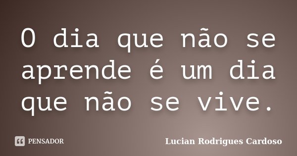 O dia que não se aprende é um dia que não se vive.... Frase de Lucian Rodrigues Cardoso.