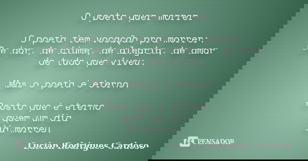 O poeta quer morrer O poeta tem vocação pra morrer: De dor, de ciúme, de alegria, de amor de tudo que viveu. Mas o poeta é eterno. Posto que é eterno quem um di... Frase de Lucian Rodrigues Cardoso.