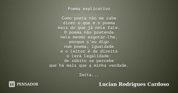 Poema explicativo Como poeta não me cabe dizer o que é o poema mais do que já nele fale. O poema não pretende nele mesmo esgotar-lhe, porque s’eu digo num poema... Frase de Lucian Rodrigues Cardoso.