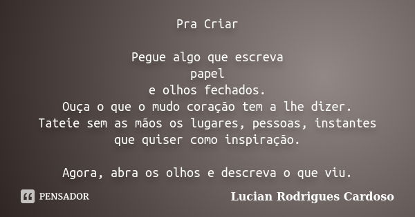 Pra Criar Pegue algo que escreva papel e olhos fechados. Ouça o que o mudo coração tem a lhe dizer. Tateie sem as mãos os lugares, pessoas, instantes que quiser... Frase de Lucian Rodrigues Cardoso.