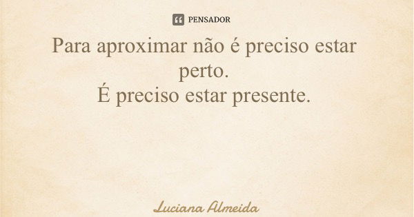 Para aproximar não é preciso estar perto. É preciso estar presente.... Frase de Luciana Almeida.