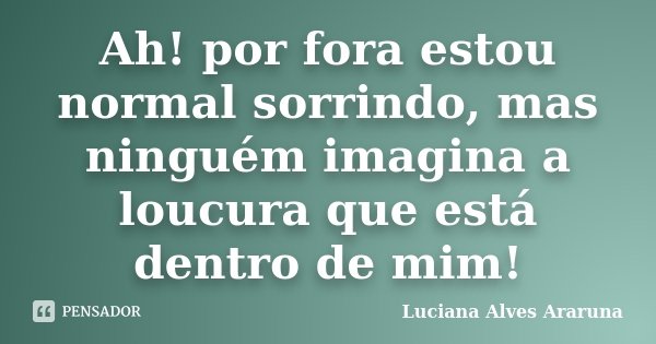 Ah! por fora estou normal sorrindo, mas ninguém imagina a loucura que está dentro de mim!... Frase de Luciana Alves Araruna.
