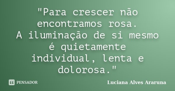 "Para crescer não encontramos rosa. A iluminação de si mesmo é quietamente individual, lenta e dolorosa."... Frase de Luciana Alves Araruna.