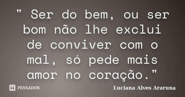 " Ser do bem, ou ser bom não lhe exclui de conviver com o mal, só pede mais amor no coração."... Frase de Luciana Alves Araruna.
